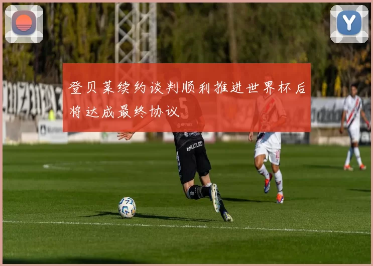 登贝莱续约谈判顺利推进世界杯后将达成最终协议