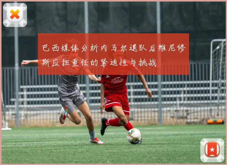 巴西媒体分析内马尔退队后维尼修斯应担重任的紧迫性与挑战