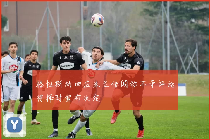 格拉斯纳回应米兰传闻称不予评论将择时宣布决定