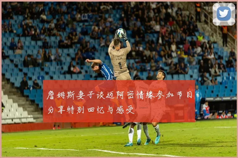 詹姆斯妻子谈迈阿密情缘参加节目分享特别回忆与感受